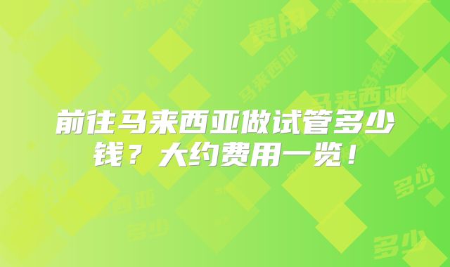 前往马来西亚做试管多少钱？大约费用一览！