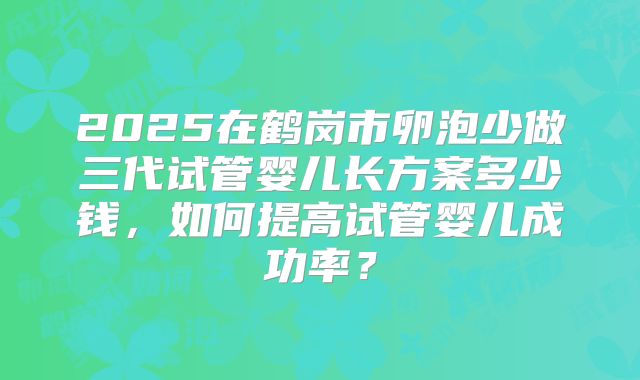2025在鹤岗市卵泡少做三代试管婴儿长方案多少钱，如何提高试管婴儿成功率？