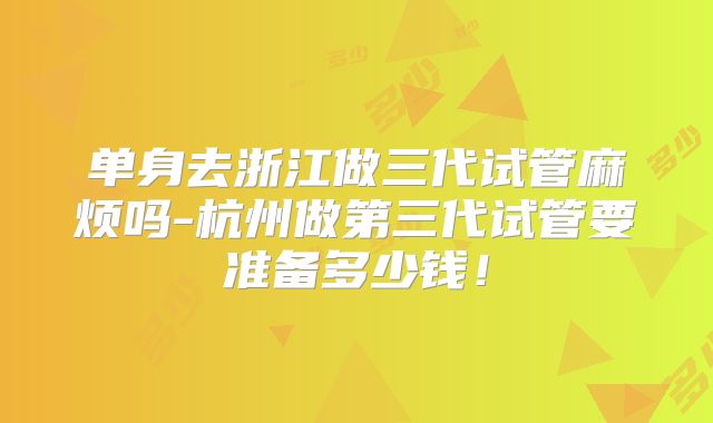 单身去浙江做三代试管麻烦吗-杭州做第三代试管要准备多少钱！