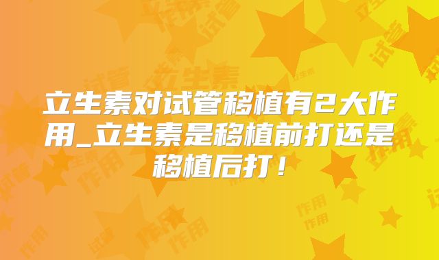 立生素对试管移植有2大作用_立生素是移植前打还是移植后打!