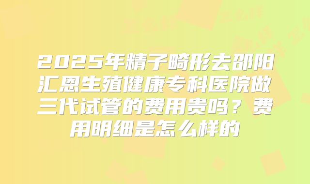 2025年精子畸形去邵阳汇恩生殖健康专科医院做三代试管的费用贵吗?费用明细是怎么样的