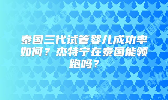 泰国三代试管婴儿成功率如何？杰特宁在泰国能领跑吗？