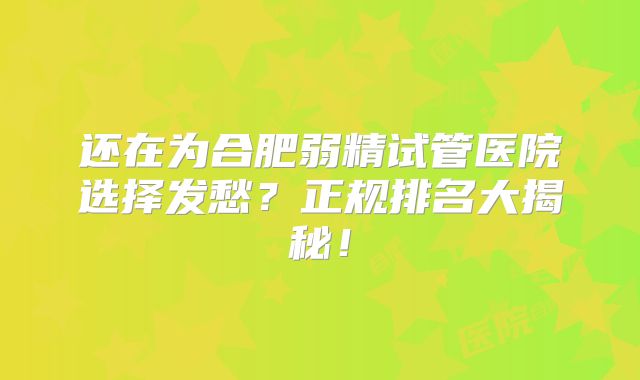 还在为合肥弱精试管医院选择发愁？正规排名大揭秘！