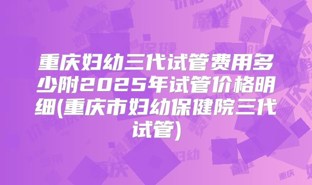 重庆妇幼三代试管费用多少附2025年试管价格明细(重庆市妇幼保健院三代试管)