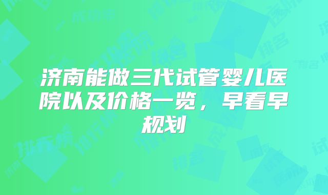济南能做三代试管婴儿医院以及价格一览，早看早规划
