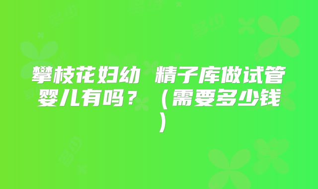 攀枝花妇幼 精子库做试管婴儿有吗？（需要多少钱）