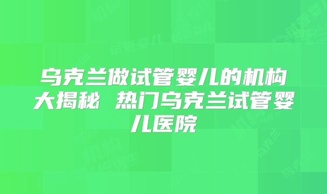 乌克兰做试管婴儿的机构大揭秘 热门乌克兰试管婴儿医院