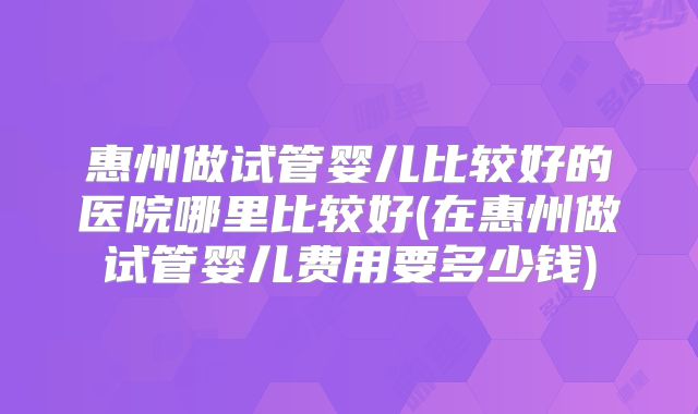惠州做试管婴儿比较好的医院哪里比较好(在惠州做试管婴儿费用要多少钱)