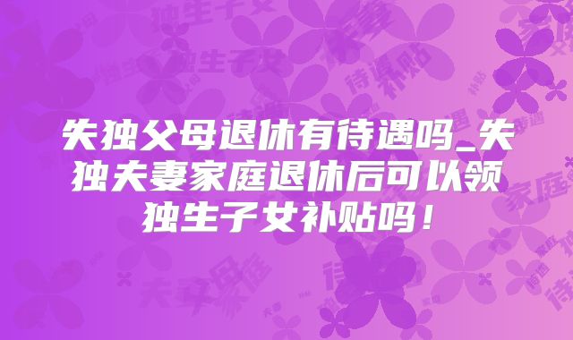 失独父母退休有待遇吗_失独夫妻家庭退休后可以领独生子女补贴吗!