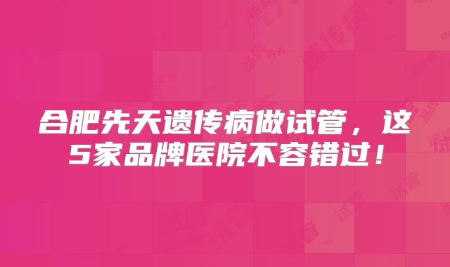 合肥先天遗传病做试管，这5家品牌医院不容错过！
