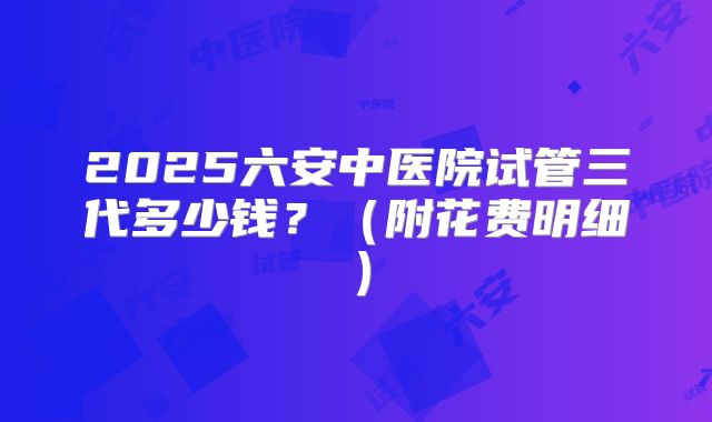 2025六安中医院试管三代多少钱?(附花费明细)