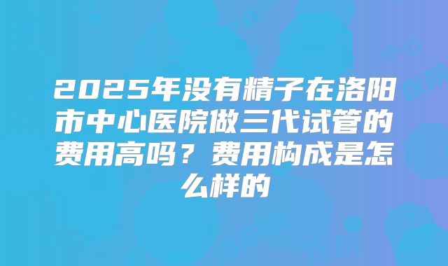 2025年没有精子在洛阳市中心医院做三代试管的费用高吗?费用构成是怎么样的