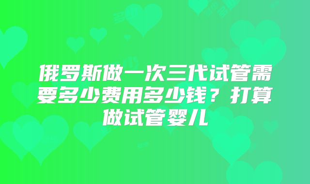 俄罗斯做一次三代试管需要多少费用多少钱?打算做试管婴儿