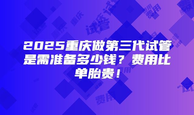 2025重庆做第三代试管是需准备多少钱？费用比单胎贵！