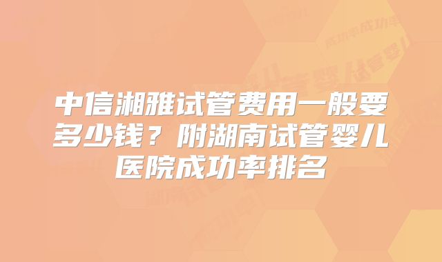 中信湘雅试管费用一般要多少钱？附湖南试管婴儿医院成功率排名