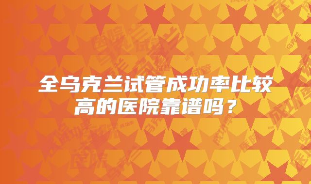全乌克兰试管成功率比较高的医院靠谱吗？
