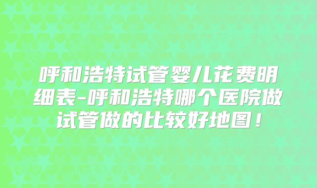 呼和浩特试管婴儿花费明细表-呼和浩特哪个医院做试管做的比较好地图！