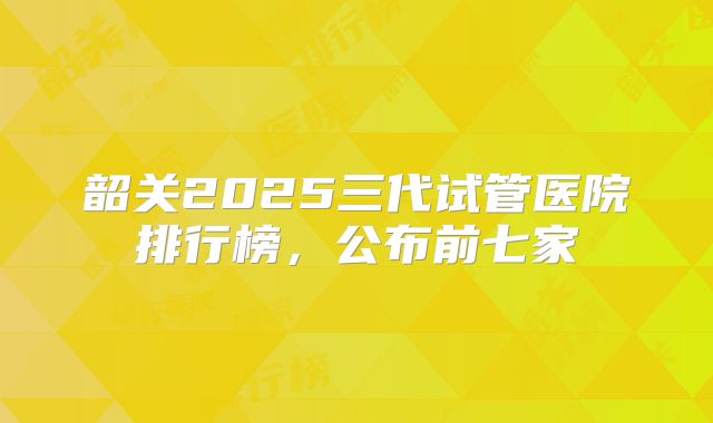 韶关2025三代试管医院排行榜,公布前七家