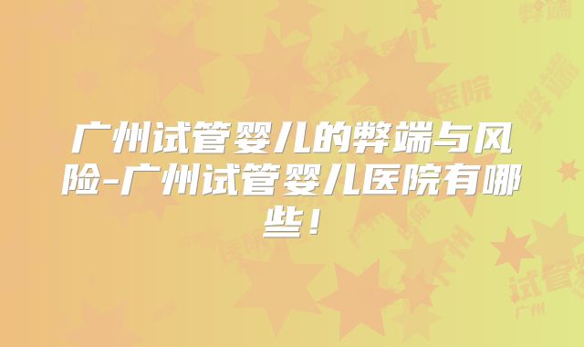 广州试管婴儿的弊端与风险-广州试管婴儿医院有哪些！