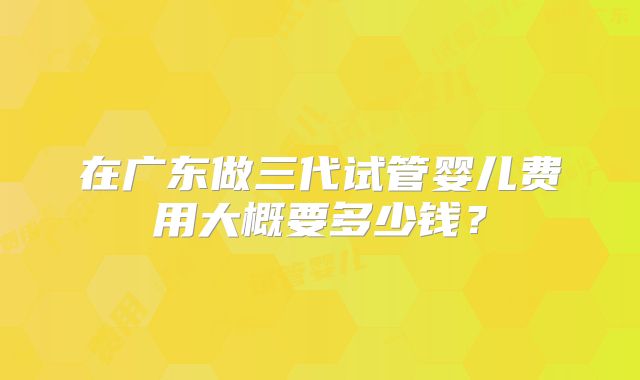 在广东做三代试管婴儿费用大概要多少钱?