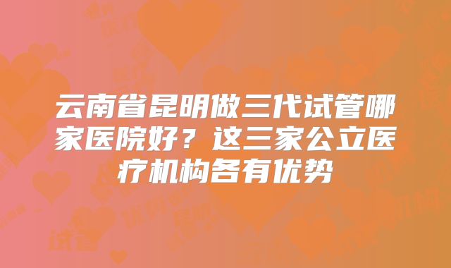 云南省昆明做三代试管哪家医院好?这三家公立医疗机构各有优势