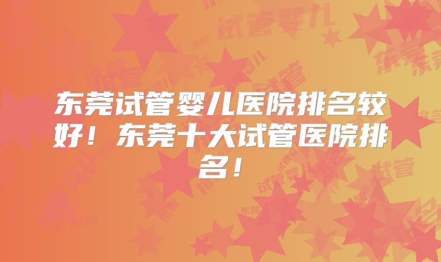 东莞试管婴儿医院排名较好!东莞十大试管医院排名!