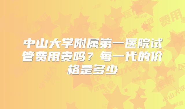 中山大学附属第一医院试管费用贵吗?每一代的价格是多少