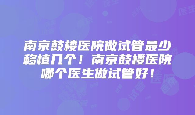 南京鼓楼医院做试管最少移植几个!南京鼓楼医院哪个医生做试管好!