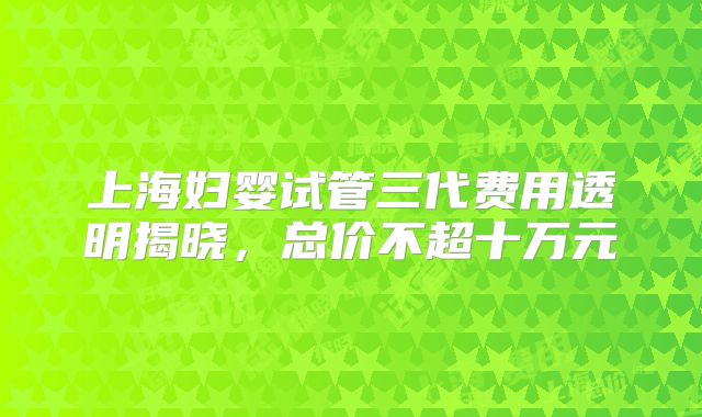 上海妇婴试管三代费用透明揭晓，总价不超十万元
