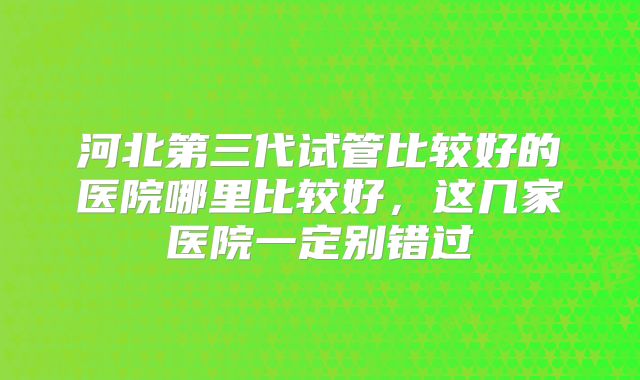 河北第三代试管比较好的医院哪里比较好,这几家医院一定别错过