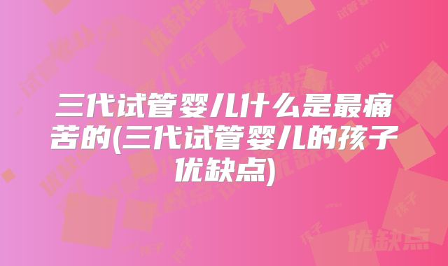 三代试管婴儿什么是最痛苦的(三代试管婴儿的孩子优缺点)