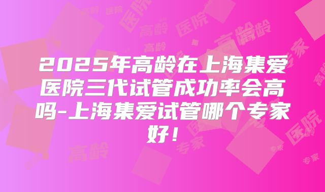2025年高龄在上海集爱医院三代试管成功率会高吗-上海集爱试管哪个专家好！