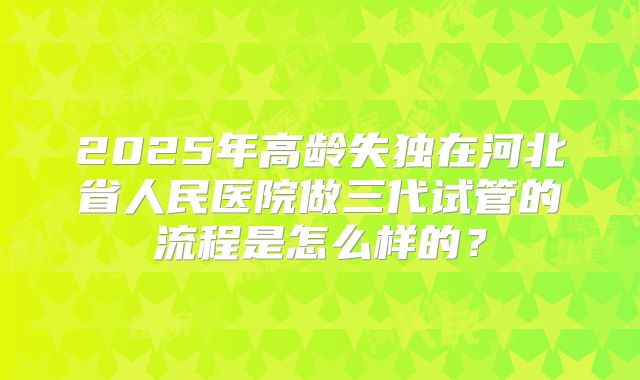 2025年高龄失独在河北省人民医院做三代试管的流程是怎么样的?