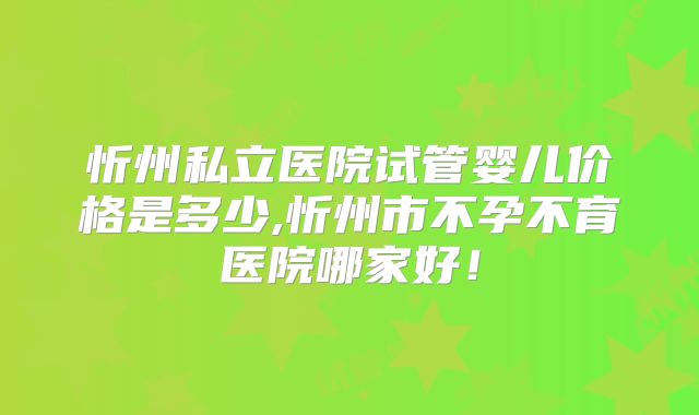 忻州私立医院试管婴儿价格是多少,忻州市不孕不育医院哪家好！