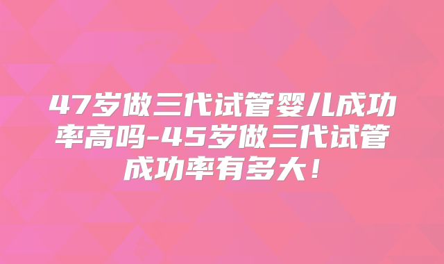47岁做三代试管婴儿成功率高吗-45岁做三代试管成功率有多大!