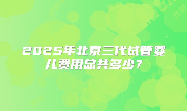 2025年北京三代试管婴儿费用总共多少?