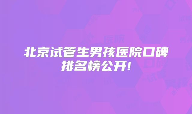 北京试管生男孩医院口碑排名榜公开!
