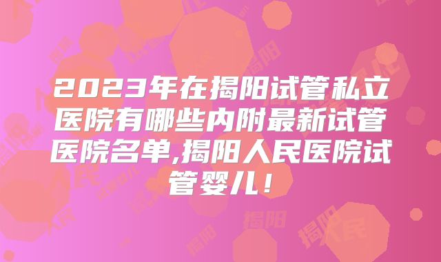 2023年在揭阳试管私立医院有哪些内附最新试管医院名单,揭阳人民医院试管婴儿！