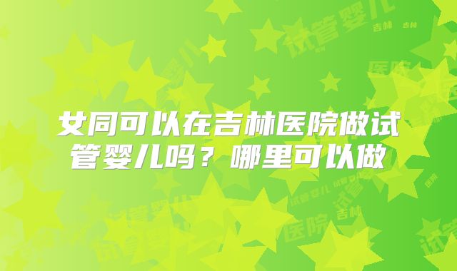 女同可以在吉林医院做试管婴儿吗？哪里可以做