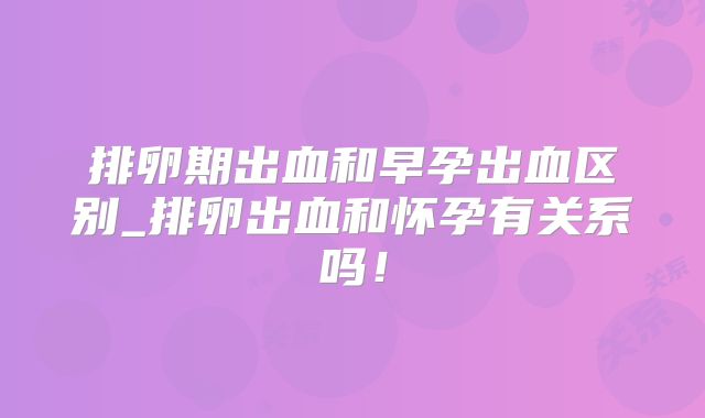 排卵期出血和早孕出血区别_排卵出血和怀孕有关系吗！
