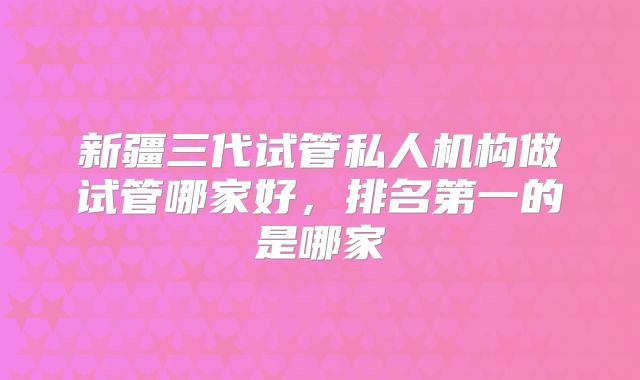 新疆三代试管私人机构做试管哪家好,排名第一的是哪家