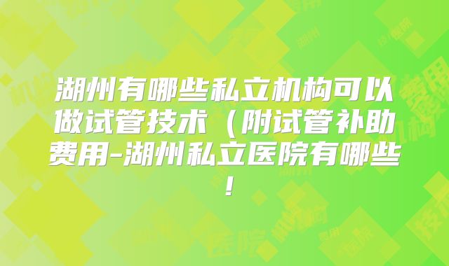湖州有哪些私立机构可以做试管技术（附试管补助费用-湖州私立医院有哪些！
