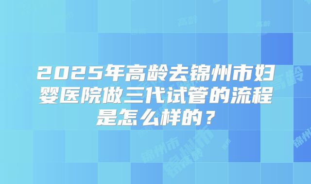 2025年高龄去锦州市妇婴医院做三代试管的流程是怎么样的？