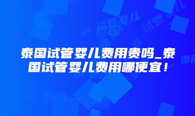 泰国试管婴儿费用贵吗_泰国试管婴儿费用哪便宜!