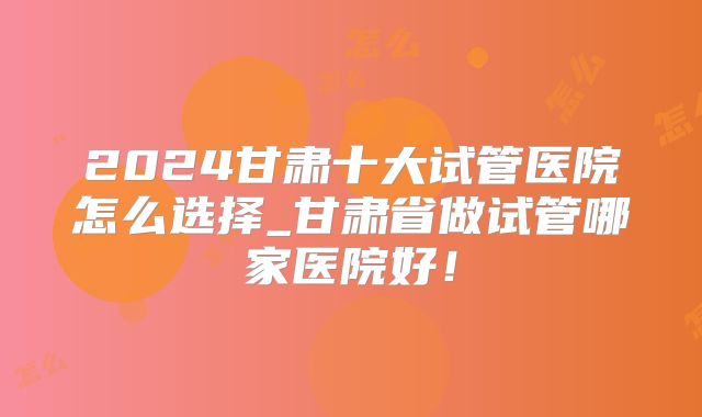 2024甘肃十大试管医院怎么选择_甘肃省做试管哪家医院好!