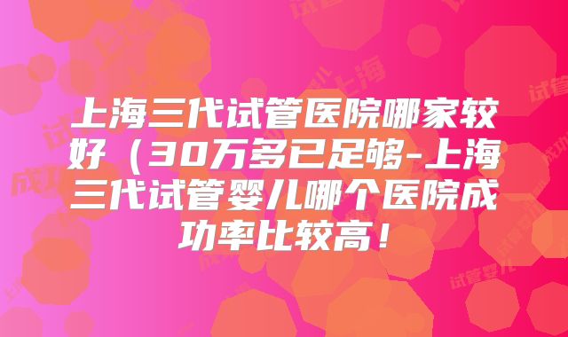 上海三代试管医院哪家较好（30万多已足够-上海三代试管婴儿哪个医院成功率比较高！