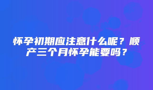 怀孕初期应注意什么呢？顺产三个月怀孕能要吗？