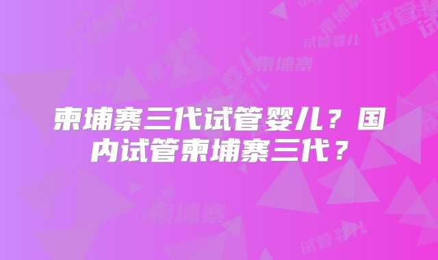 柬埔寨三代试管婴儿?国内试管柬埔寨三代?