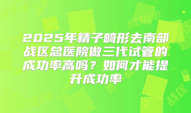 2025年精子畸形去南部战区总医院做三代试管的成功率高吗?如何才能提升成功率