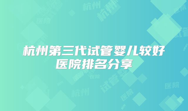 杭州第三代试管婴儿较好医院排名分享